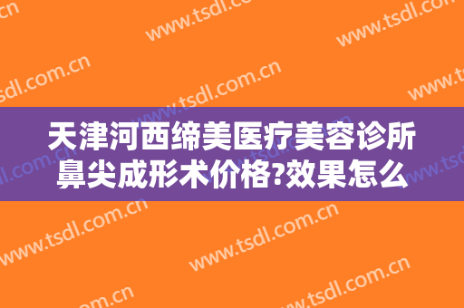天津河西缔美医疗美容诊所鼻尖成形术价格?效果怎么样?