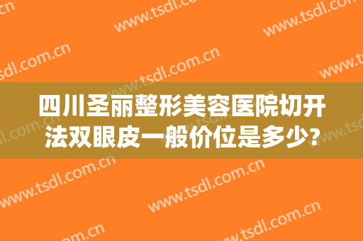 四川圣丽整形美容医院切开法双眼皮一般价位是多少?贵不贵?(切开法双眼皮大概要多少钱)