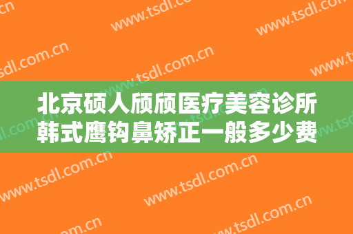北京硕人颀颀医疗美容诊所韩式鹰钩鼻矫正一般多少费用?靠谱吗?