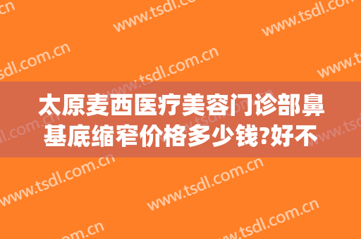 太原麦西医疗美容门诊部鼻基底缩窄价格多少钱?好不好?(太原麦西整形医院电话)