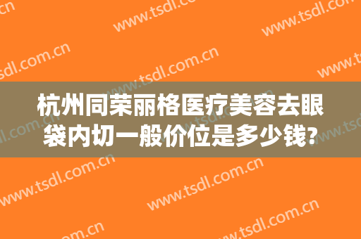 杭州同荣丽格医疗美容去眼袋内切一般价位是多少钱?怎么样?(杭州同荣丽格医疗美容医院)
