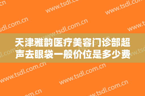 天津雅韵医疗美容门诊部超声去眼袋一般价位是多少费用?怎么样?