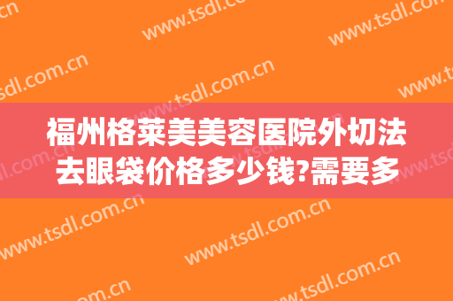 福州格莱美美容医院外切法去眼袋价格多少钱?需要多久恢复?(外切祛眼袋效果图)