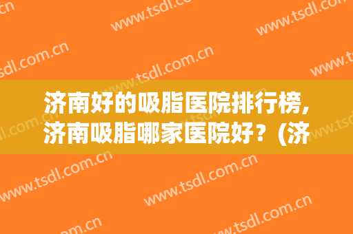 济南好的吸脂医院排行榜,济南吸脂哪家医院好？(济南面部吸脂哪个好)