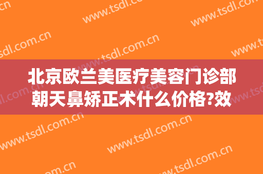 北京欧兰美医疗美容门诊部朝天鼻矫正术什么价格?效果怎么样?(北京欧兰美医疗美容医院)