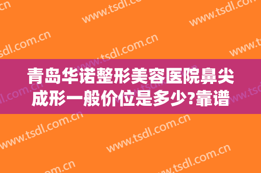 青岛华诺整形美容医院鼻尖成形一般价位是多少?靠谱吗?(青岛鼻部整形医院)