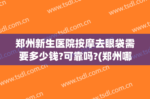 郑州新生医院按摩去眼袋需要多少钱?可靠吗?(郑州哪里做眼袋最专业)