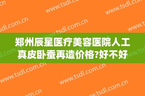 郑州辰星医疗美容医院人工真皮卧蚕再造价格?好不好?(郑州辰星医疗美容医院价格表)
