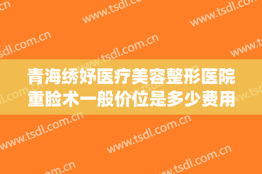 青海绣妤医疗美容整形医院重睑术一般价位是多少费用?贵不贵?(青海绣妤医疗美容服务有限公司)