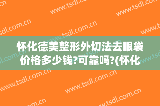 怀化德美整形外切法去眼袋价格多少钱?可靠吗?(怀化去眼袋手术多少钱)