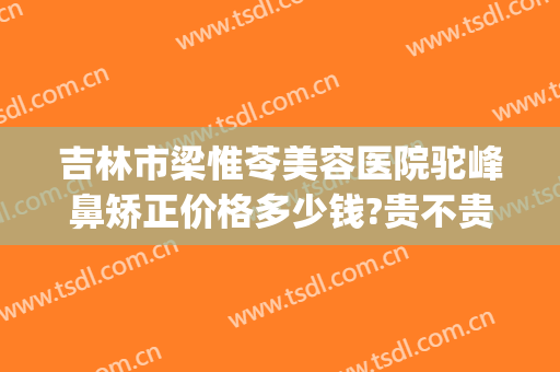 吉林市梁惟苓美容医院驼峰鼻矫正价格多少钱?贵不贵?(梁惟苓隆鼻价格表)