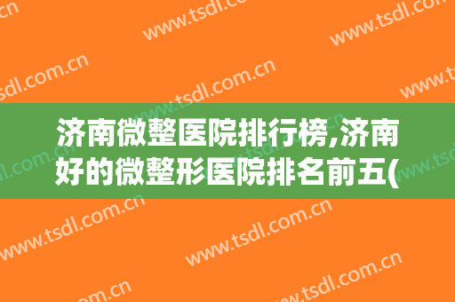 济南微整医院排行榜,济南好的微整形医院排名前五(济南整形最好的医院)