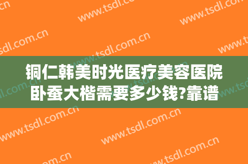 铜仁韩美时光医疗美容医院卧蚕大楷需要多少钱?靠谱吗?(铜仁韩美时光整形医院)