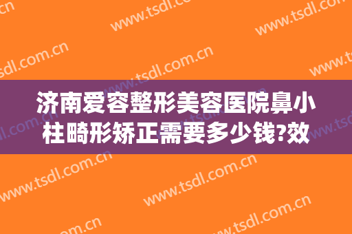 济南爱容整形美容医院鼻小柱畸形矫正需要多少钱?效果怎么样?(济南爱容整形医生)