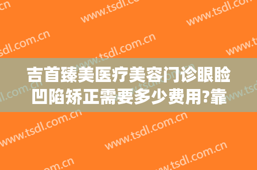 吉首臻美医疗美容门诊眼睑凹陷矫正需要多少费用?靠谱吗?(吉首臻美整形医院怎么样)
