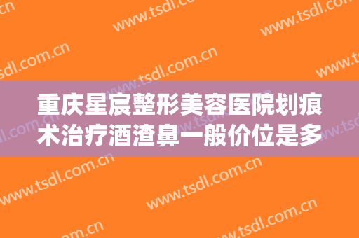 重庆星宸整形美容医院划痕术治疗酒渣鼻一般价位是多少钱?靠谱吗?(重庆星宸整形美容医院贵吗)