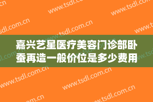嘉兴艺星医疗美容门诊部卧蚕再造一般价位是多少费用?可靠吗?(嘉兴艺星美容整形医院)