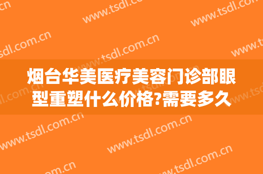 烟台华美医疗美容门诊部眼型重塑什么价格?需要多久恢复?(烟台双眼皮修复)