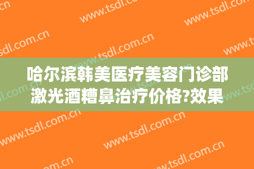 哈尔滨韩美医疗美容门诊部激光酒糟鼻治疗价格?效果怎么样?(酒糟鼻激光治疗费用)