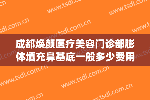 成都焕颜医疗美容门诊部膨体填充鼻基底一般多少费用?可靠吗?(成都膨体隆鼻多少钱)