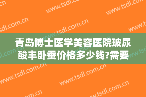 青岛博士医学美容医院玻尿酸丰卧蚕价格多少钱?需要多久恢复?(玻尿酸丰卧蚕大约多少钱)