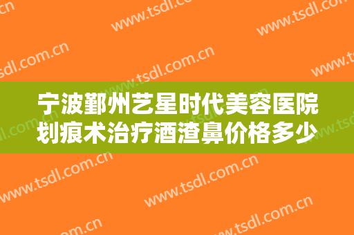 宁波鄞州艺星时代美容医院划痕术治疗酒渣鼻价格多少钱?可靠吗?