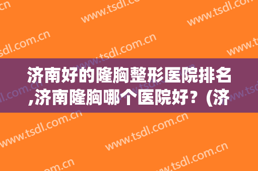济南好的隆胸整形医院排名,济南隆胸哪个医院好？(济南最大的整形医院)