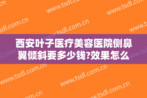 西安叶子医疗美容医院侧鼻翼倾斜要多少钱?效果怎么样?