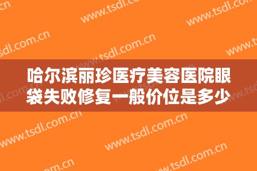 哈尔滨丽珍医疗美容医院眼袋失败修复一般价位是多少?多长时间恢复?