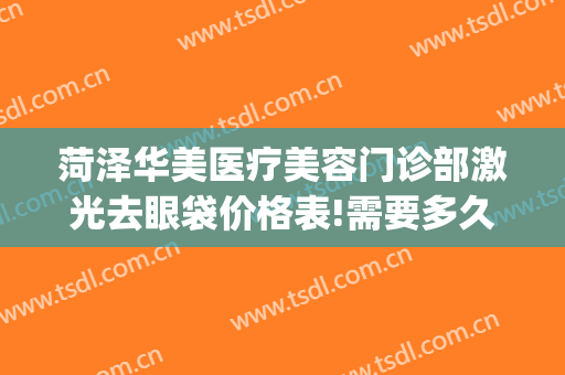 菏泽华美医疗美容门诊部激光去眼袋价格表!需要多久恢复?(华美整形美容医院做眼袋多少钱)