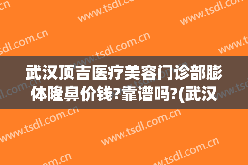 武汉顶吉医疗美容门诊部膨体隆鼻价钱?靠谱吗?(武汉顶吉医疗美容有限公司)