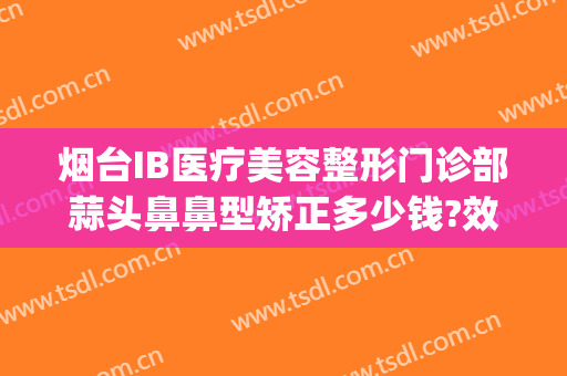 烟台IB医疗美容整形门诊部蒜头鼻鼻型矫正多少钱?效果怎么样?(烟台IB整形医院)