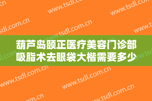 葫芦岛颐正医疗美容门诊部吸脂术去眼袋大楷需要多少钱?需要多久恢复?