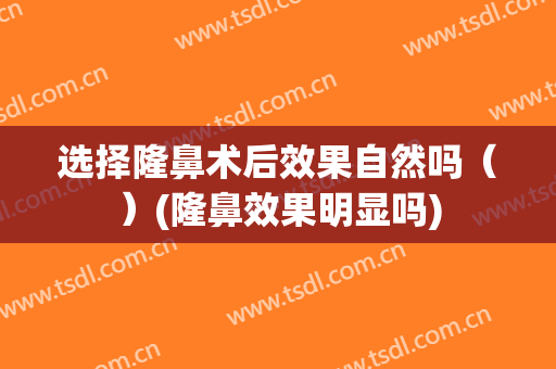 选择隆鼻术后效果自然吗（）(隆鼻效果明显吗)