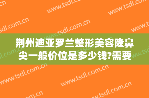 荆州迪亚罗兰整形美容隆鼻尖一般价位是多少钱?需要多久恢复?(荆州再次隆鼻整形)
