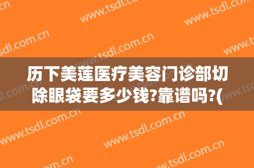 历下美莲医疗美容门诊部切除眼袋要多少钱?靠谱吗?(美容医院去眼袋多少钱)