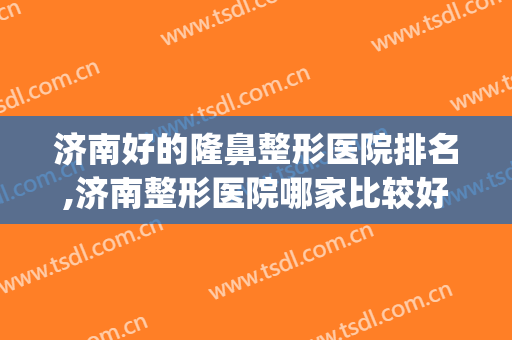 济南好的隆鼻整形医院排名,济南整形医院哪家比较好？(济南最好的整容医院是哪家)