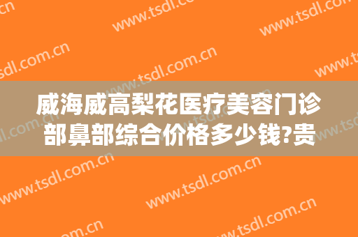 威海威高梨花医疗美容门诊部鼻部综合价格多少钱?贵不贵?(威海梨花整形是正规医院吗)