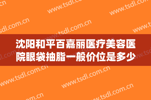沈阳和平百嘉丽医疗美容医院眼袋抽脂一般价位是多少费用?靠谱吗?(沈阳百嘉丽整形医院)