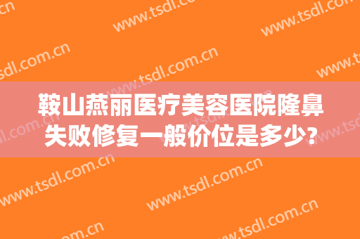 鞍山燕丽医疗美容医院隆鼻失败修复一般价位是多少?效果怎么样?(鞍山燕丽做双眼皮好吗)
