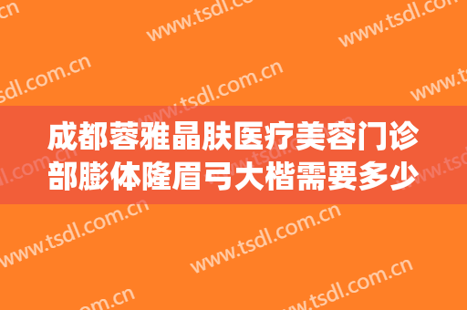 成都蓉雅晶肤医疗美容门诊部膨体隆眉弓大楷需要多少费用?怎么样?(蓉雅整形美容医院地址)