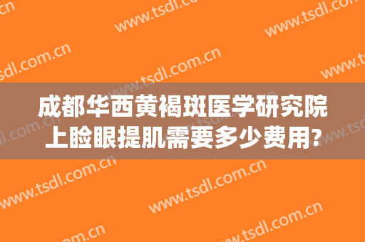 成都华西黄褐斑医学研究院上睑眼提肌需要多少费用?怎么样?(成都华西医院美容科祛斑)