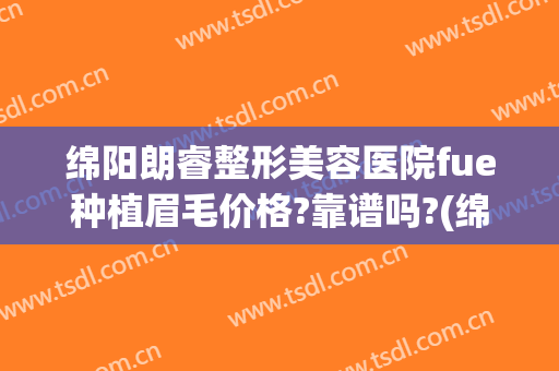 绵阳朗睿整形美容医院fue种植眉毛价格?靠谱吗?(绵阳朗睿整形美容医院正规吗)