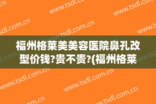 福州格莱美美容医院鼻孔改型价钱?贵不贵?(福州格莱美美容医院鼻孔改型价钱?贵不贵呀)