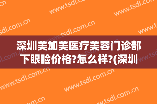 深圳美加美医疗美容门诊部下眼睑价格?怎么样?(深圳医美汇医疗美容门诊部怎么样)