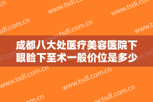 成都八大处医疗美容医院下眼睑下至术一般价位是多少钱?效果怎么样?