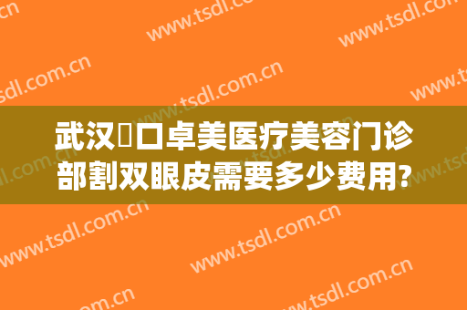 武汉硚口卓美医疗美容门诊部割双眼皮需要多少费用?靠谱吗?(武汉硚口卓美医疗美容门诊部预约电话)