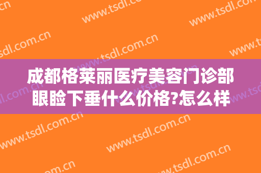 成都格莱丽医疗美容门诊部眼睑下垂什么价格?怎么样?(成都眼皮下垂手术医院)