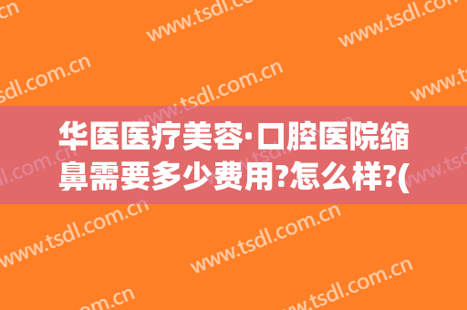 华医医疗美容·口腔医院缩鼻需要多少费用?怎么样?(华美美容医院做鼻子多少钱)