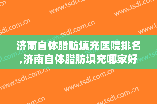 济南自体脂肪填充医院排名,济南自体脂肪填充哪家好？(郑州自体脂肪填充医院排名)